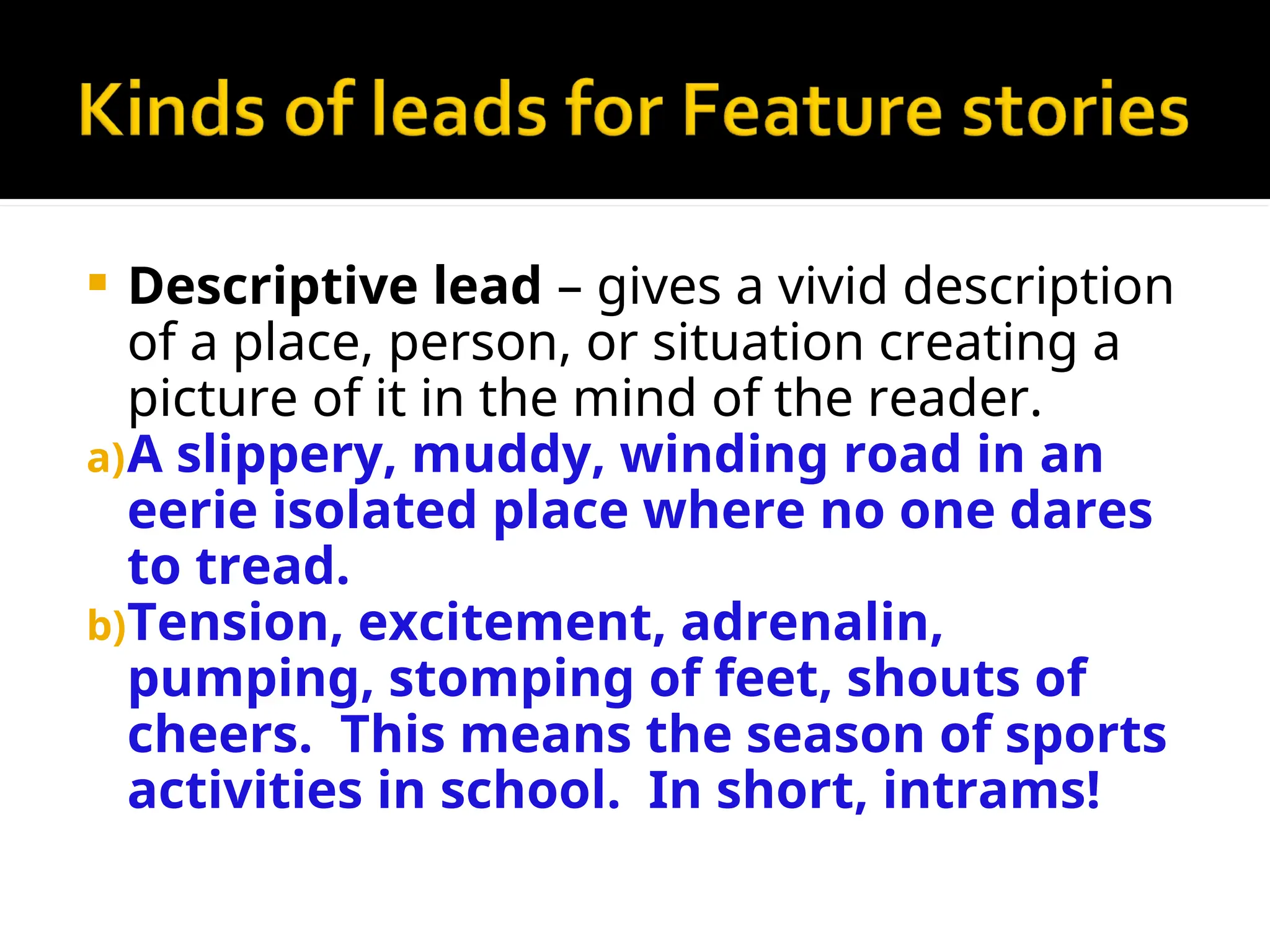  Descriptive lead – gives a vivid description
of a place, person, or situation creating a
picture of it in the mind of the reader.
a)A slippery, muddy, winding road in an
eerie isolated place where no one dares
to tread.
b)Tension, excitement, adrenalin,
pumping, stomping of feet, shouts of
cheers. This means the season of sports
activities in school. In short, intrams!
 