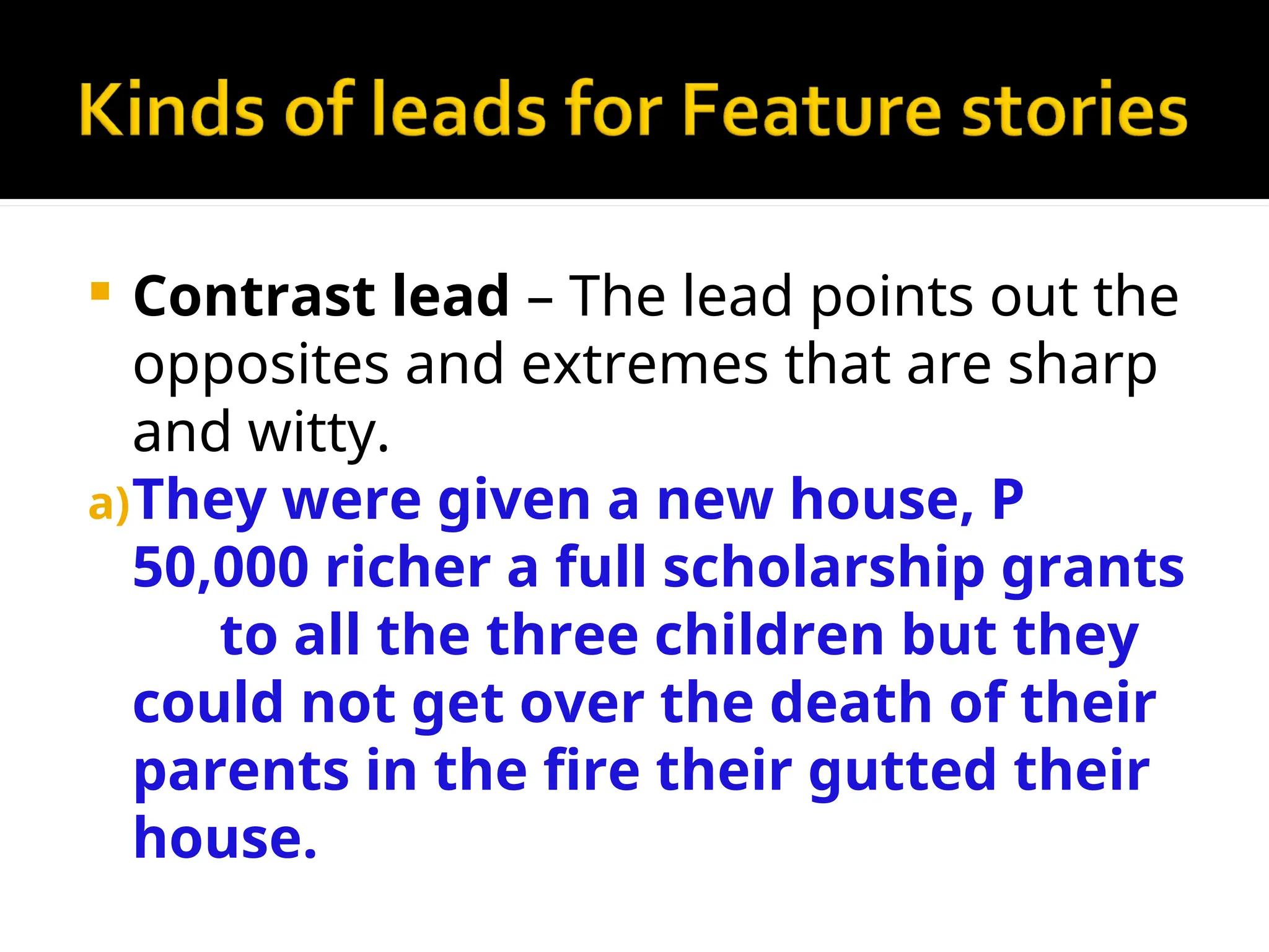  Contrast lead – The lead points out the
opposites and extremes that are sharp
and witty.
a)They were given a new house, P
50,000 richer a full scholarship grants
to all the three children but they
could not get over the death of their
parents in the fire their gutted their
house.
 