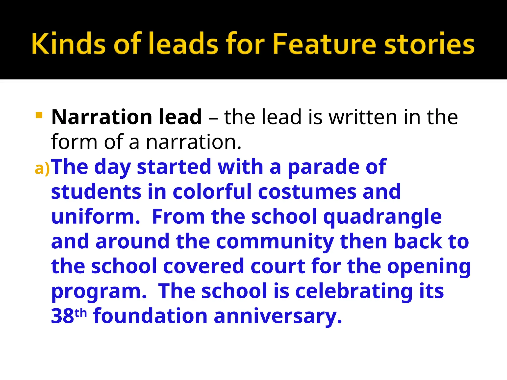  Narration lead – the lead is written in the
form of a narration.
a)The day started with a parade of
students in colorful costumes and
uniform. From the school quadrangle
and around the community then back to
the school covered court for the opening
program. The school is celebrating its
38th
foundation anniversary.
 