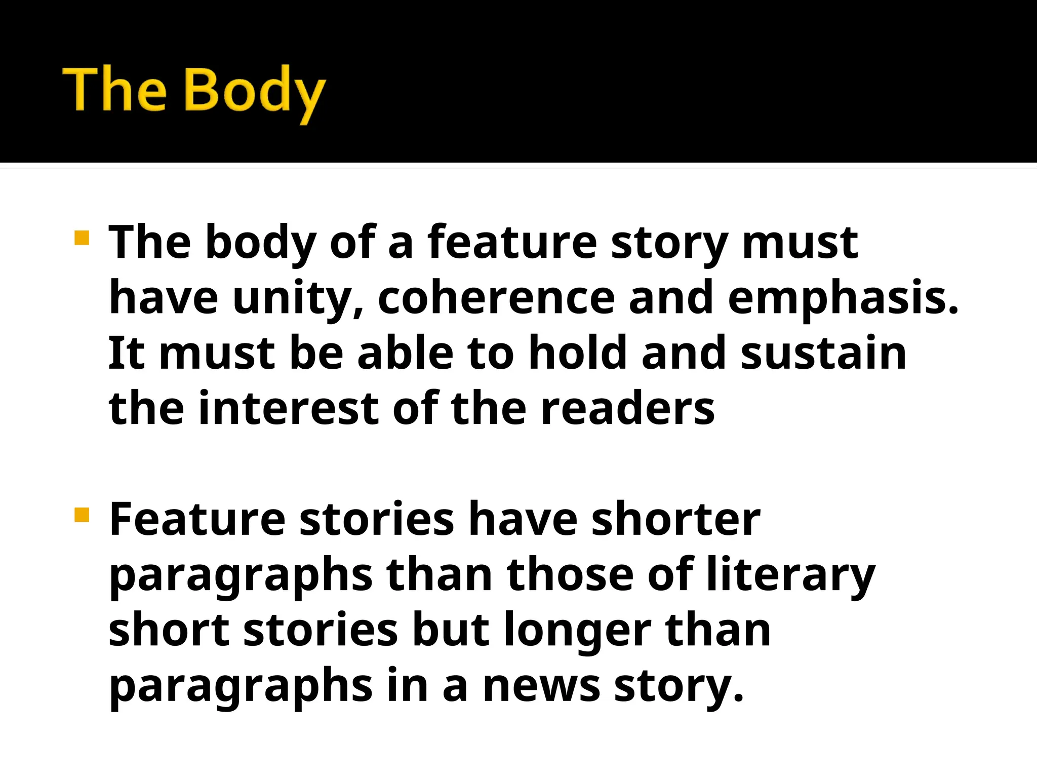  The body of a feature story must
have unity, coherence and emphasis.
It must be able to hold and sustain
the interest of the readers
 Feature stories have shorter
paragraphs than those of literary
short stories but longer than
paragraphs in a news story.
 