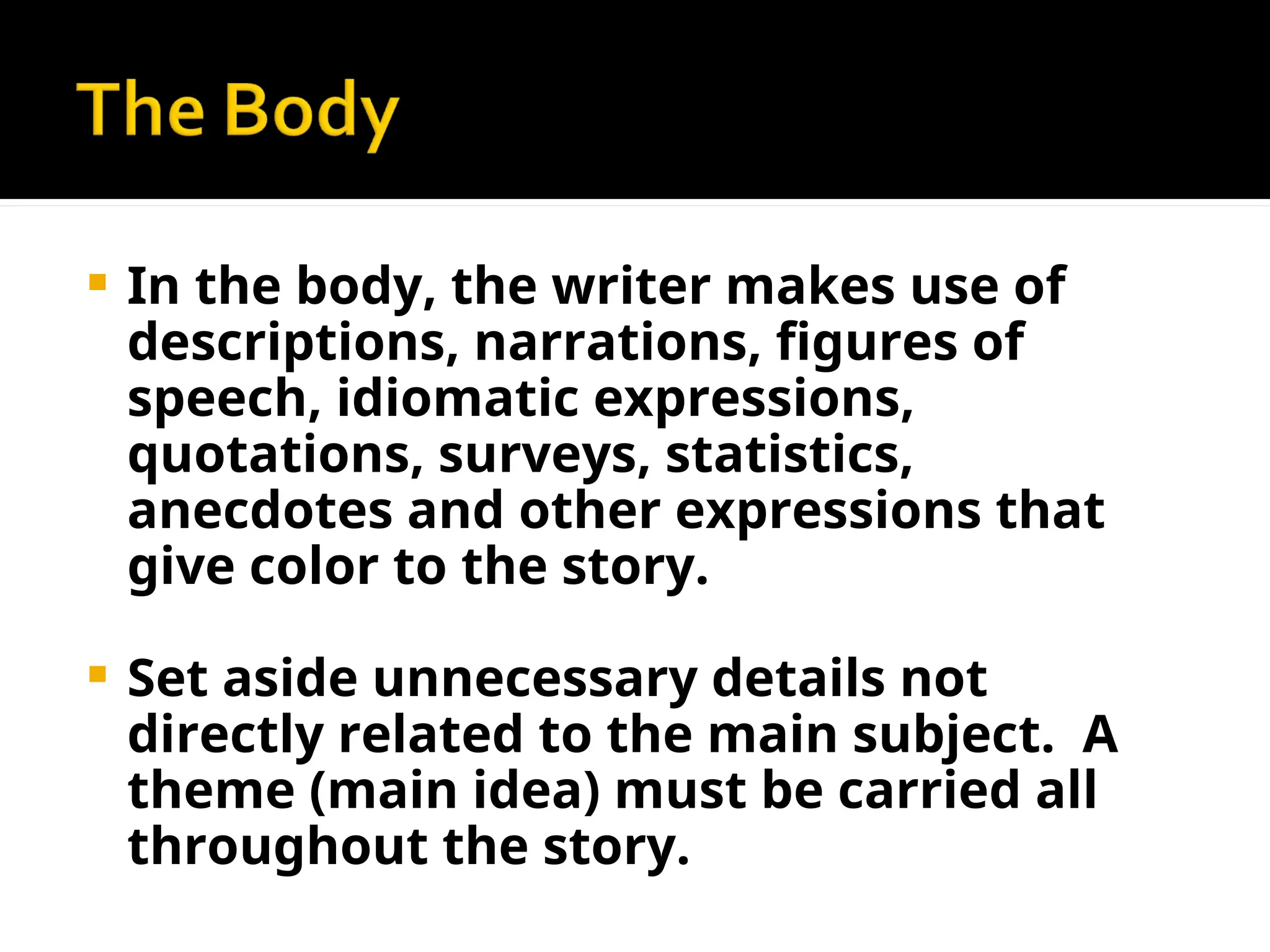  In the body, the writer makes use of
descriptions, narrations, figures of
speech, idiomatic expressions,
quotations, surveys, statistics,
anecdotes and other expressions that
give color to the story.
 Set aside unnecessary details not
directly related to the main subject. A
theme (main idea) must be carried all
throughout the story.
 