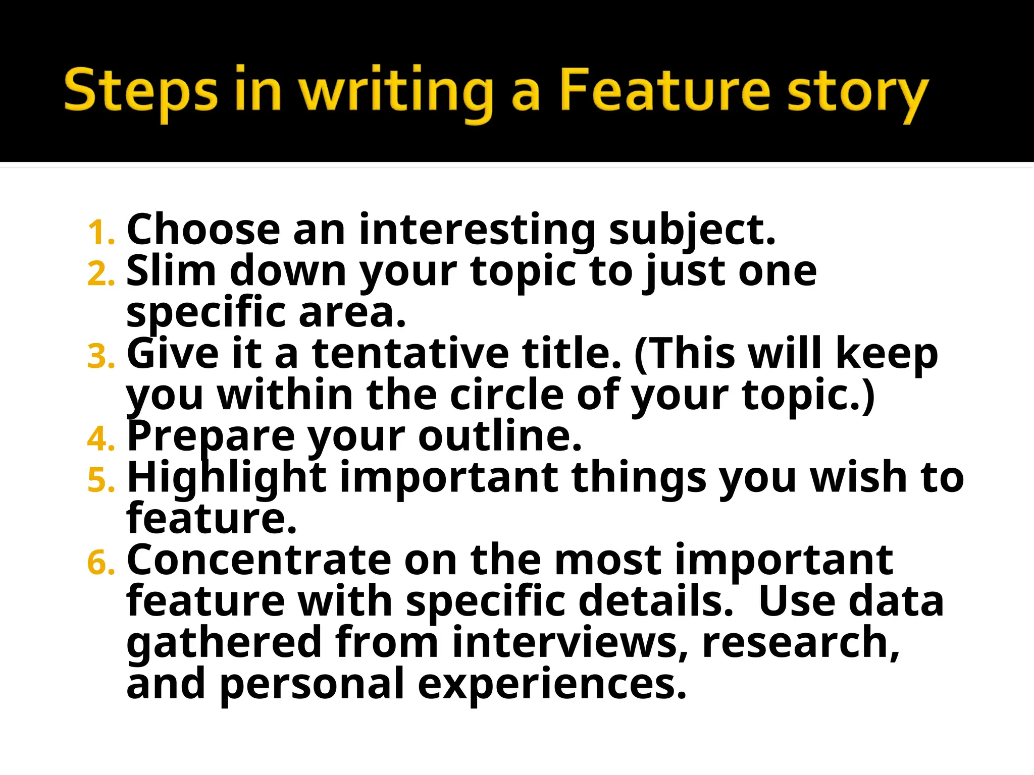 1. Choose an interesting subject.
2. Slim down your topic to just one
specific area.
3. Give it a tentative title. (This will keep
you within the circle of your topic.)
4. Prepare your outline.
5. Highlight important things you wish to
feature.
6. Concentrate on the most important
feature with specific details. Use data
gathered from interviews, research,
and personal experiences.
 