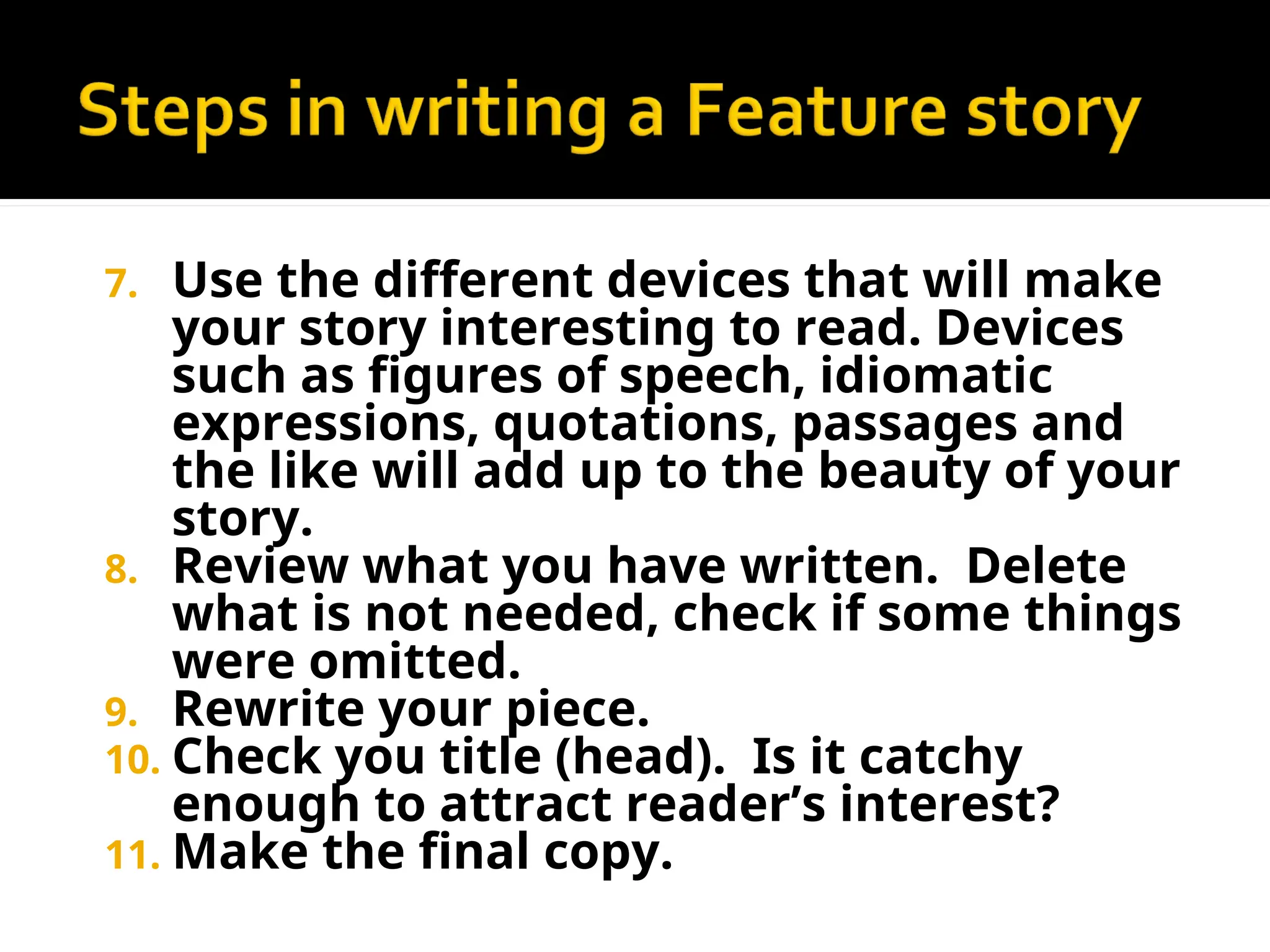 7. Use the different devices that will make
your story interesting to read. Devices
such as figures of speech, idiomatic
expressions, quotations, passages and
the like will add up to the beauty of your
story.
8. Review what you have written. Delete
what is not needed, check if some things
were omitted.
9. Rewrite your piece.
10. Check you title (head). Is it catchy
enough to attract reader’s interest?
11. Make the final copy.
 