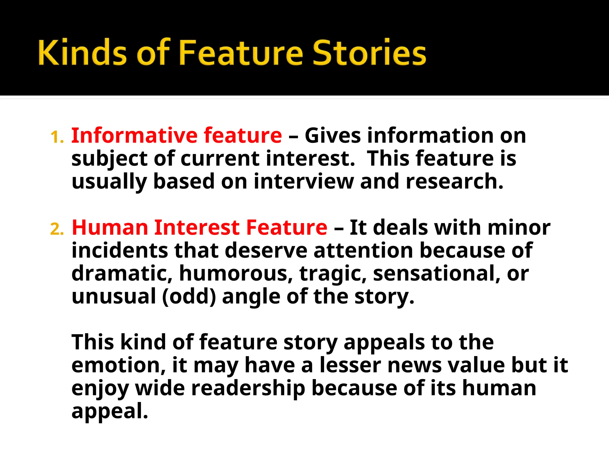 1. Informative feature – Gives information on
subject of current interest. This feature is
usually based on interview and research.
2. Human Interest Feature – It deals with minor
incidents that deserve attention because of
dramatic, humorous, tragic, sensational, or
unusual (odd) angle of the story.
This kind of feature story appeals to the
emotion, it may have a lesser news value but it
enjoy wide readership because of its human
appeal.
 