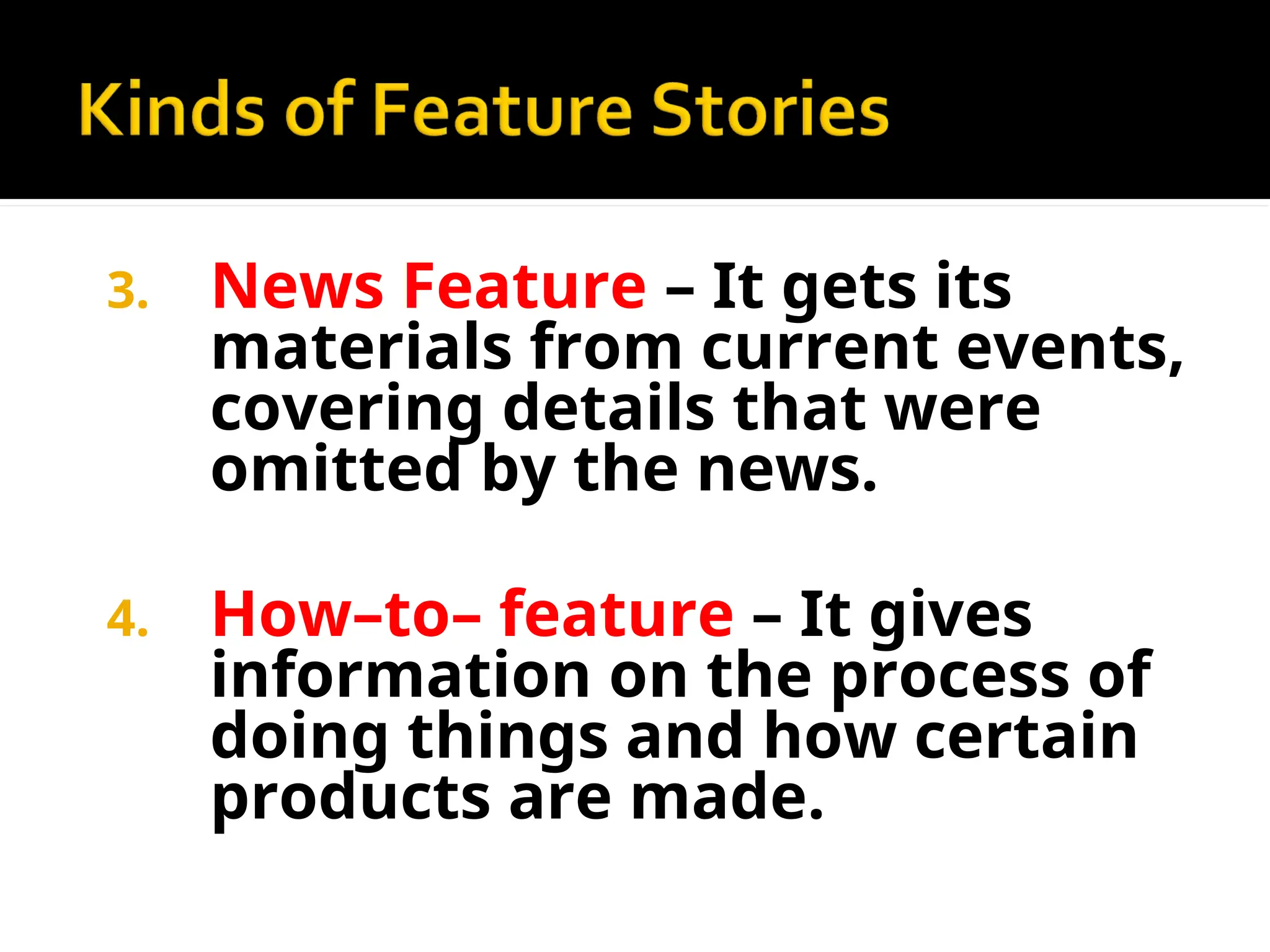 3. News Feature – It gets its
materials from current events,
covering details that were
omitted by the news.
4. How–to– feature – It gives
information on the process of
doing things and how certain
products are made.
 