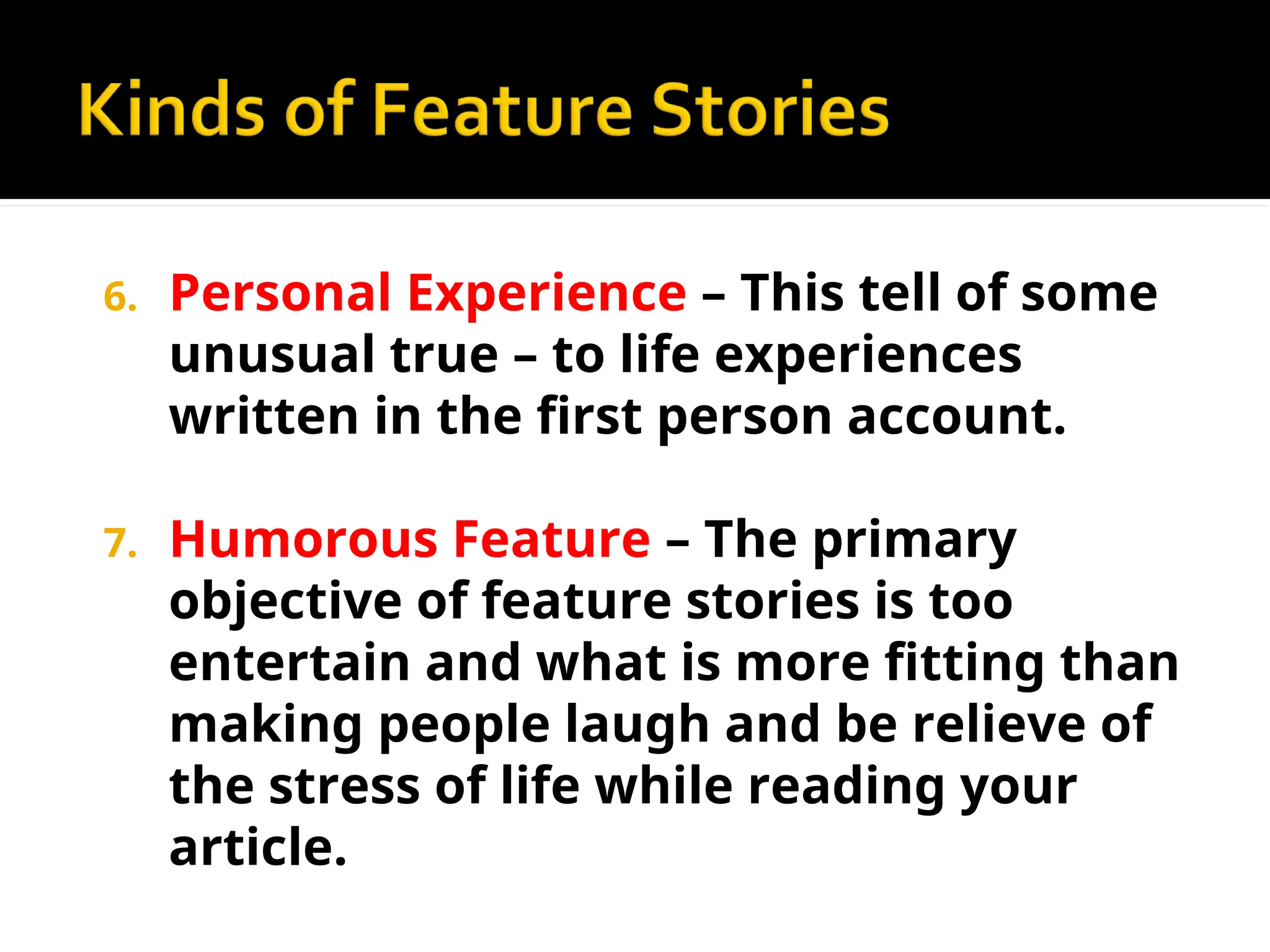 6. Personal Experience – This tell of some
unusual true – to life experiences
written in the first person account.
7. Humorous Feature – The primary
objective of feature stories is too
entertain and what is more fitting than
making people laugh and be relieve of
the stress of life while reading your
article.
 