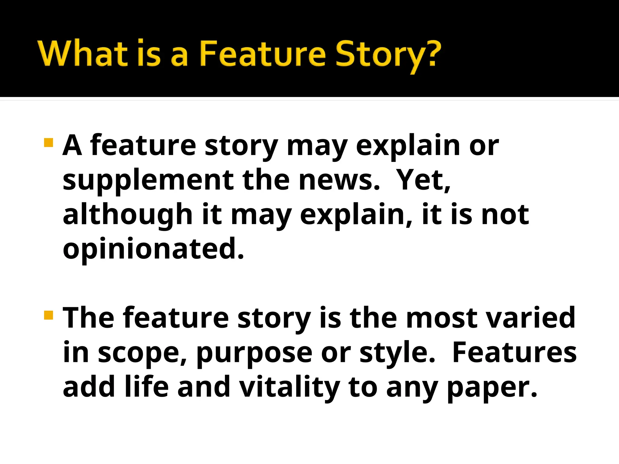 A feature story may explain or
supplement the news. Yet,
although it may explain, it is not
opinionated.
 The feature story is the most varied
in scope, purpose or style. Features
add life and vitality to any paper.
 