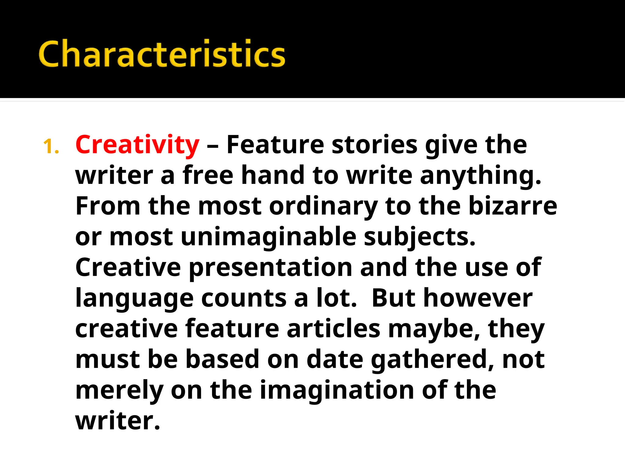 1. Creativity – Feature stories give the
writer a free hand to write anything.
From the most ordinary to the bizarre
or most unimaginable subjects.
Creative presentation and the use of
language counts a lot. But however
creative feature articles maybe, they
must be based on date gathered, not
merely on the imagination of the
writer.
 