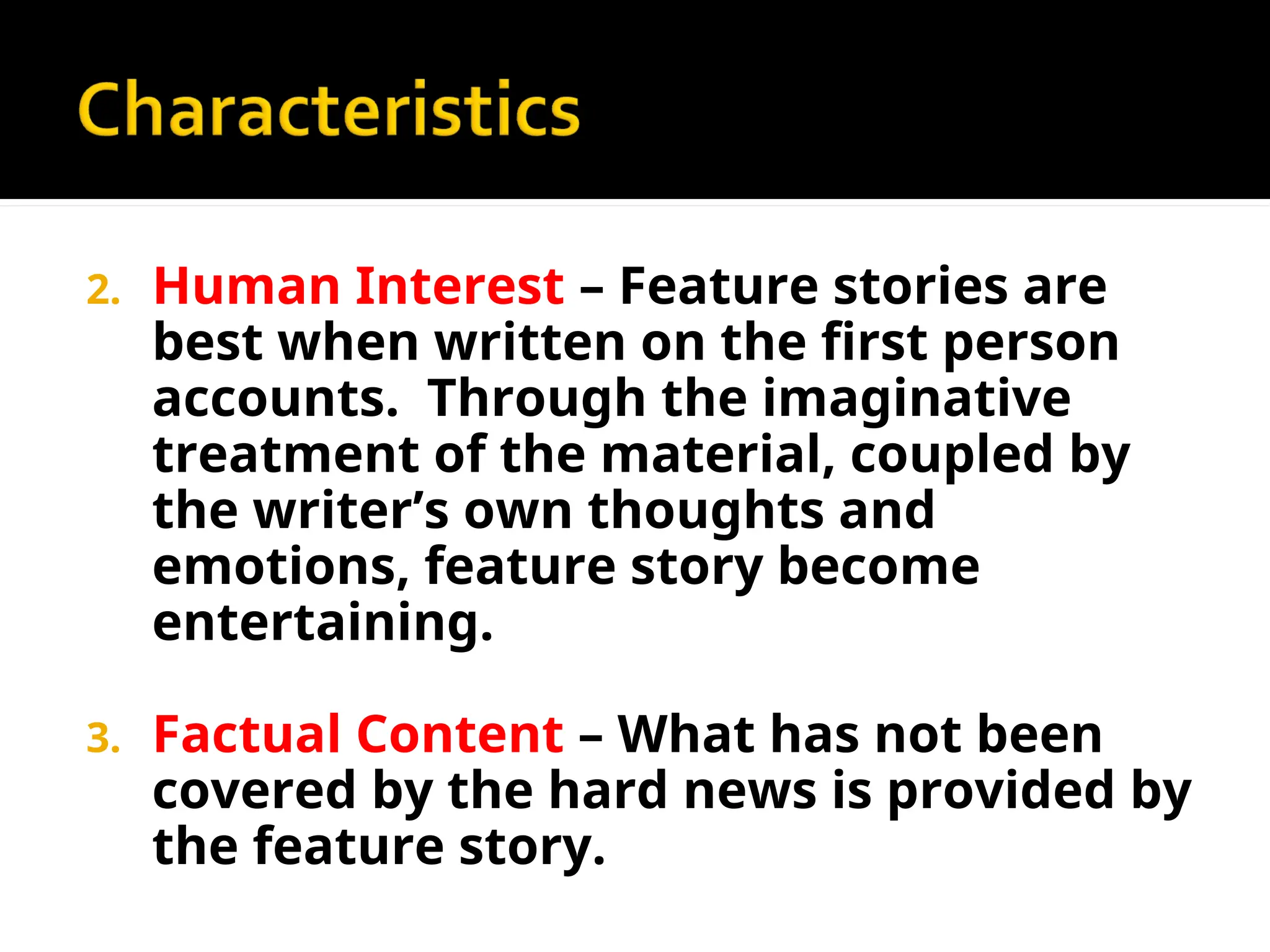 2. Human Interest – Feature stories are
best when written on the first person
accounts. Through the imaginative
treatment of the material, coupled by
the writer’s own thoughts and
emotions, feature story become
entertaining.
3. Factual Content – What has not been
covered by the hard news is provided by
the feature story.
 