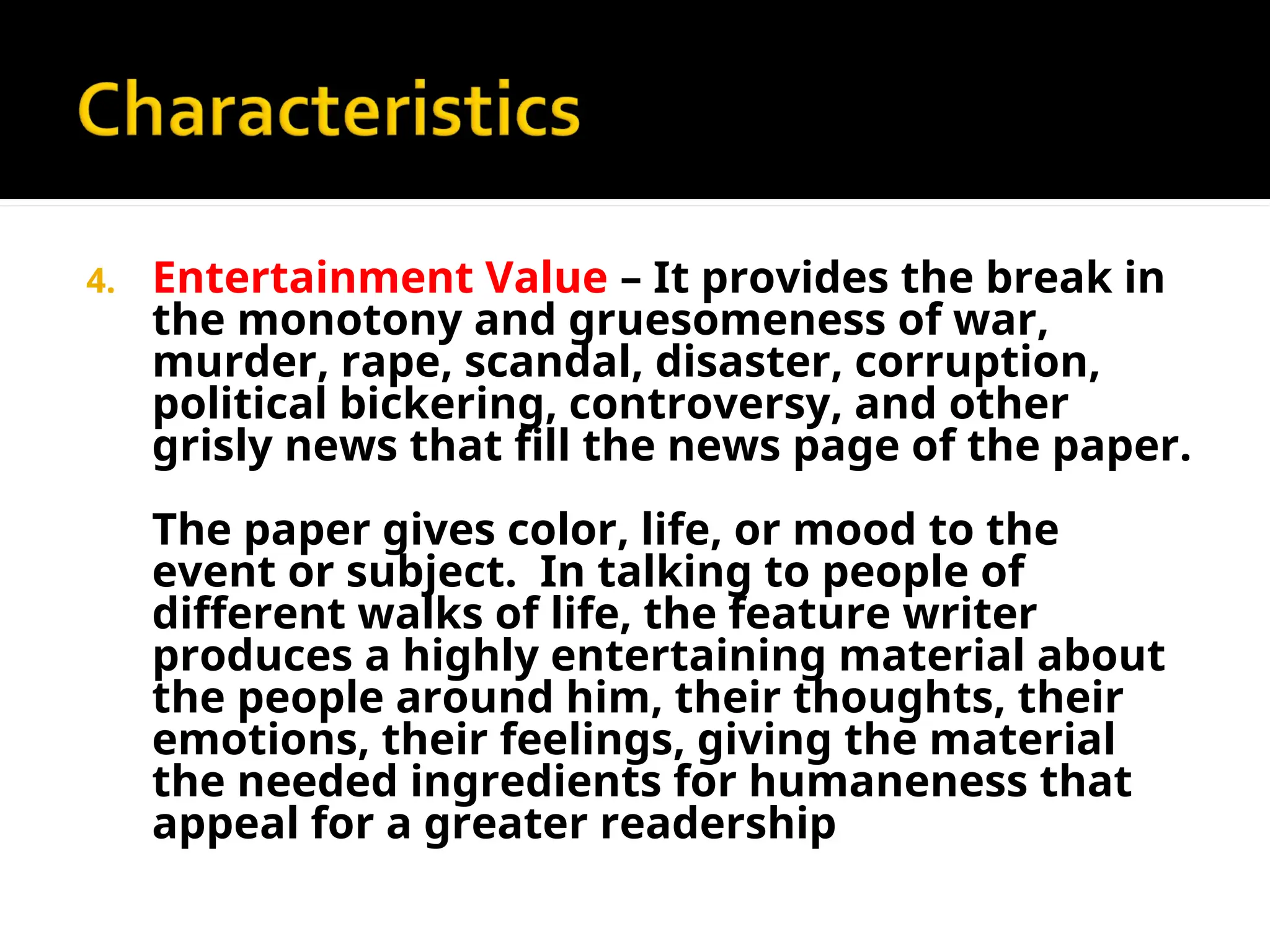 4. Entertainment Value – It provides the break in
the monotony and gruesomeness of war,
murder, rape, scandal, disaster, corruption,
political bickering, controversy, and other
grisly news that fill the news page of the paper.
The paper gives color, life, or mood to the
event or subject. In talking to people of
different walks of life, the feature writer
produces a highly entertaining material about
the people around him, their thoughts, their
emotions, their feelings, giving the material
the needed ingredients for humaneness that
appeal for a greater readership
 