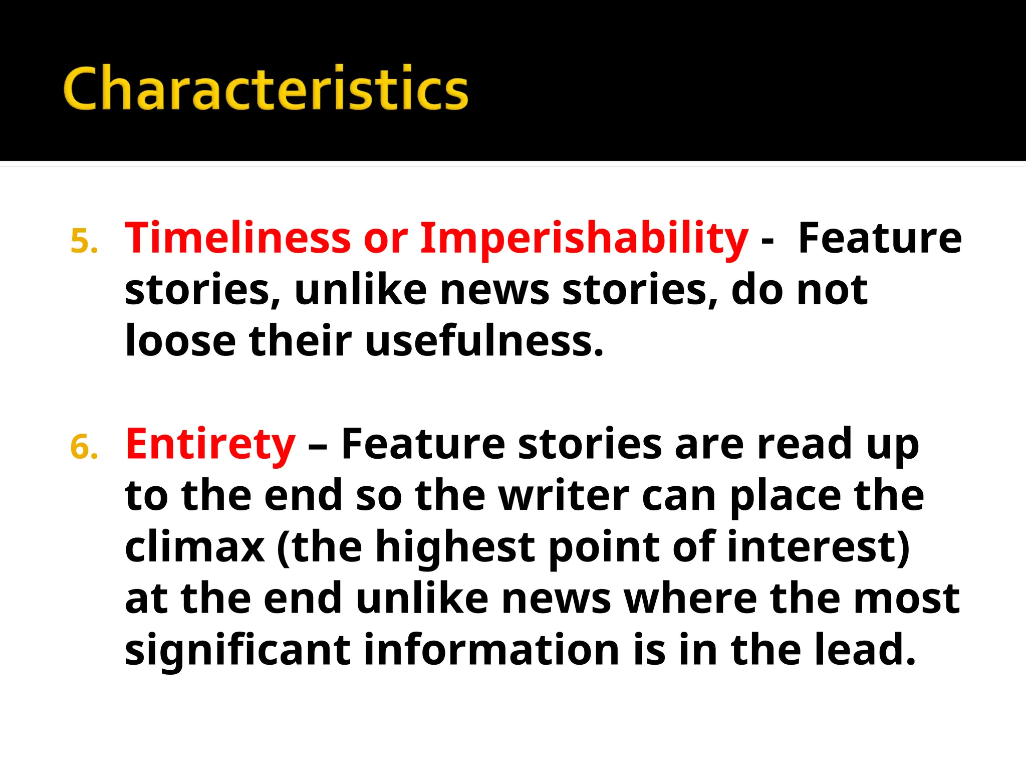 5. Timeliness or Imperishability - Feature
stories, unlike news stories, do not
loose their usefulness.
6. Entirety – Feature stories are read up
to the end so the writer can place the
climax (the highest point of interest)
at the end unlike news where the most
significant information is in the lead.
 