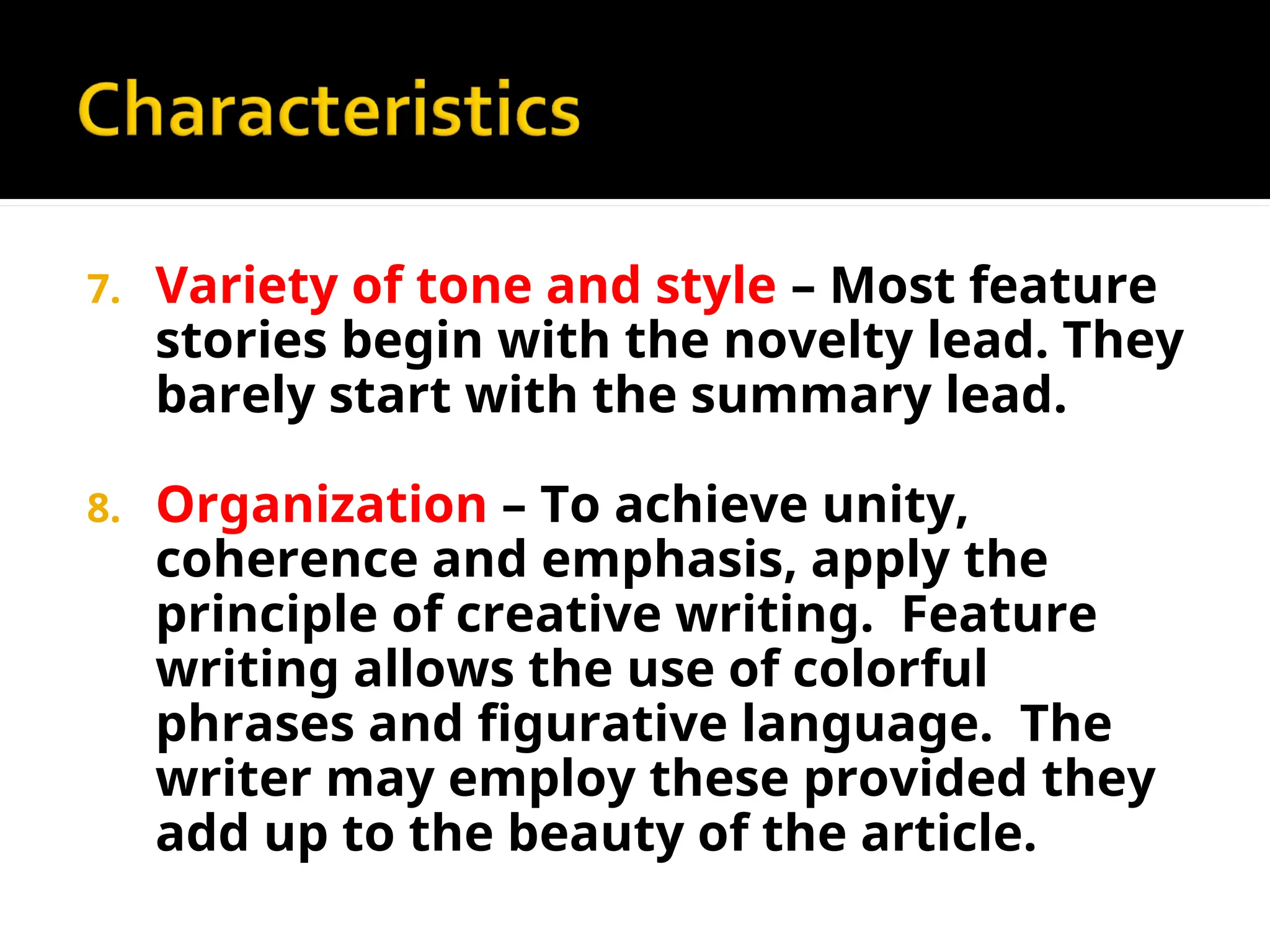 7. Variety of tone and style – Most feature
stories begin with the novelty lead. They
barely start with the summary lead.
8. Organization – To achieve unity,
coherence and emphasis, apply the
principle of creative writing. Feature
writing allows the use of colorful
phrases and figurative language. The
writer may employ these provided they
add up to the beauty of the article.
 