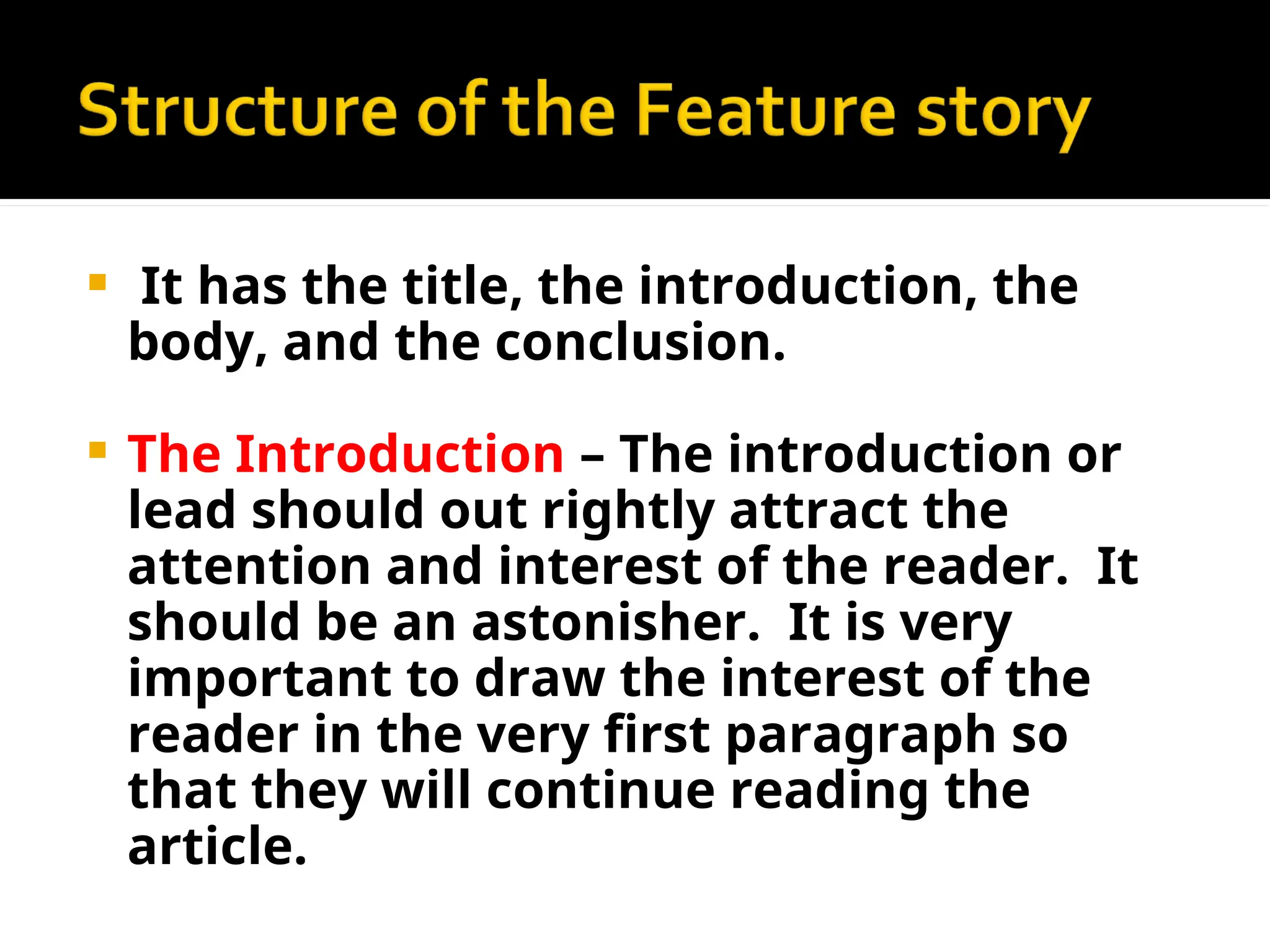  It has the title, the introduction, the
body, and the conclusion.
 The Introduction – The introduction or
lead should out rightly attract the
attention and interest of the reader. It
should be an astonisher. It is very
important to draw the interest of the
reader in the very first paragraph so
that they will continue reading the
article.
 