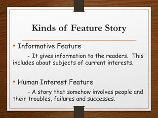 Kinds of Feature Story
• Informative Feature
- It gives information to the readers. This
includes about subjects of current interests.
• Human Interest Feature
- A story that somehow involves people and
their troubles, failures and successes.
 