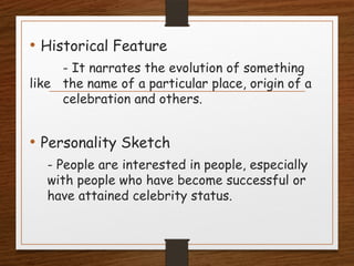 • Historical Feature
- It narrates the evolution of something
like the name of a particular place, origin of a
celebration and others.
• Personality Sketch
- People are interested in people, especially
with people who have become successful or
have attained celebrity status.
 