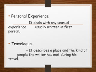 • Personal Experience
- It deals with any unusual
experience usually written in first
person.
• Travelogue
- It describes a place and the kind of
people the writer has met during his
travel.
 