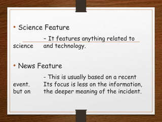 • Science Feature
- It features anything related to
science and technology.
• News Feature
- This is usually based on a recent
event. Its focus is less on the information,
but on the deeper meaning of the incident.
 