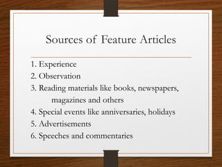 Sources of Feature Articles
1. Experience
2. Observation
3. Reading materials like books, newspapers,
magazines and others
4. Special events like anniversaries, holidays
5. Advertisements
6. Speeches and commentaries
 