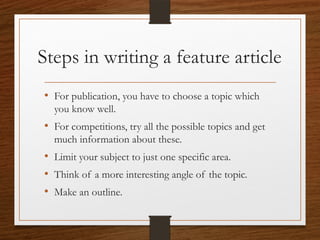 Steps in writing a feature article
• For publication, you have to choose a topic which
you know well.
• For competitions, try all the possible topics and get
much information about these.
• Limit your subject to just one specific area.
• Think of a more interesting angle of the topic.
• Make an outline.
 