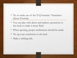 • Try to make use of the T-Q formula/ Transition-
Quote Formula.
• You can play with direct and indirect quotations in
the body to make it more fluid.
• When quoting, proper attributions should be made.
• Tie up your conclusion to the lead.
• Make a striking title.
 