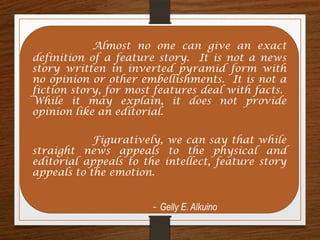 Almost no one can give an exact
definition of a feature story. It is not a news
story written in inverted pyramid form with
no opinion or other embellishments. It is not a
fiction story, for most features deal with facts.
While it may explain, it does not provide
opinion like an editorial.
Figuratively, we can say that while
straight news appeals to the physical and
editorial appeals to the intellect, feature story
appeals to the emotion.
- Gelly E. Alkuino
 