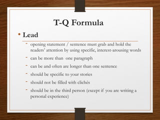 T-Q Formula
• Lead
- opening statement / sentence must grab and hold the
readers’ attention by using specific, interest-arousing words
- can be more than one paragraph
- can be and often are longer than one sentence
- should be specific to your stories
- should not be filled with clichés
- should be in the third person (except if you are writing a
personal experience)
 