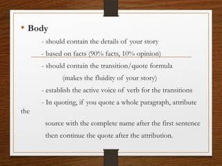 • Body
- should contain the details of your story
- based on facts (90% facts, 10% opinion)
- should contain the transition/quote formula
(makes the fluidity of your story)
- establish the active voice of verb for the transitions
- In quoting, if you quote a whole paragraph, attribute
the
source with the complete name after the first sentence
then continue the quote after the attribution.
 