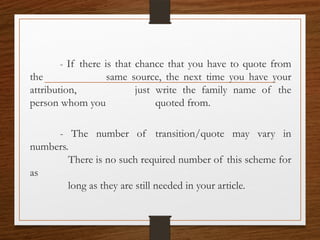 - If there is that chance that you have to quote from
the same source, the next time you have your
attribution, just write the family name of the
person whom you quoted from.
- The number of transition/quote may vary in
numbers.
There is no such required number of this scheme for
as
long as they are still needed in your article.
 