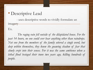 • Descriptive Lead
- uses descriptive words to vividly formulate an
imagery
Ex.
The raging rain fell outside of the dilapidated house. For the
past 14 hours, no one could ever hear anything other than raindrops.
Not one from the members of the family uttered a single word, but
deep within themselves, they knew the gnawing shadow of fear that
slowly crept into their senses. For it was the same ambience when a
lethal flood besieged their town two years ago, killing hundreds of
people.
 