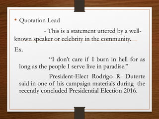 • Quotation Lead
- This is a statement uttered by a well-
known speaker or celebrity in the community.
Ex.
“I don’t care if I burn in hell for as
long as the people I serve live in paradise.”
President-Elect Rodrigo R. Duterte
said in one of his campaign materials during the
recently concluded Presidential Election 2016.
 