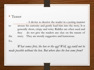 • Teaser
- A device to deceive the reader in a jesting manner
to arouse his curiosity and gently lead him into the story. It is
generally short, crispy and witty. Riddles are often used and
they do not give the readers any clue on the nature of
the story. They are mostly suggestive and humorous.
Ex.
What comes first, the hen or the egg? Well, egg could not be
made possible without the hen. But where does the hen come from?
 
