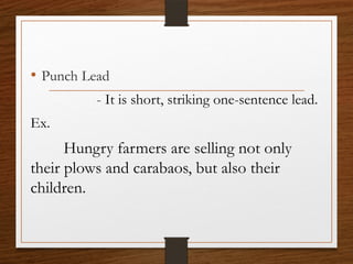 • Punch Lead
- It is short, striking one-sentence lead.
Ex.
Hungry farmers are selling not only
their plows and carabaos, but also their
children.
 