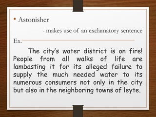 • Astonisher
- makes use of an exclamatory sentence
Ex.
The city’s water district is on fire!
People from all walks of life are
lambasting it for its alleged failure to
supply the much needed water to its
numerous consumers not only in the city
but also in the neighboring towns of leyte.
 
