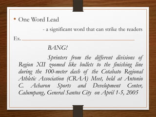 • One Word Lead
- a significant word that can strike the readers
Ex.
BANG!
Sprinters from the different divisions of
Region XII zoomed like bullets to the finishing line
during the 100-meter dash of the Cotabato Regional
Athletic Association (CRAA) Meet, held at Antonio
C. Acharon Sports and Development Center,
Calumpang, General Santos City on April 1-5, 2005
 