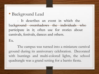 • Background Lead
- It describes an event in which the
background overshadows the individuals who
participate in it; often use for stories about
carnivals, festivals, dances and others.
Ex.
The campus was turned into a miniature carnival
ground during its anniversary celebration. Decorated
with buntings and multi-colored lights, the school
quadrangle was a grand setting for a barrio fiesta.
 