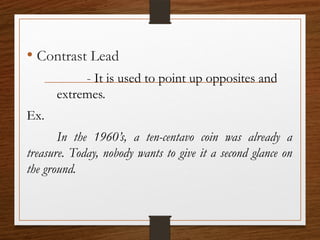 • Contrast Lead
- It is used to point up opposites and
extremes.
Ex.
In the 1960’s, a ten-centavo coin was already a
treasure. Today, nobody wants to give it a second glance on
the ground.
 