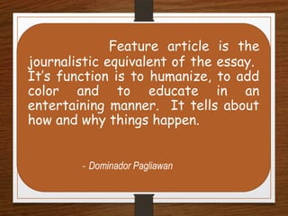 Feature article is the
journalistic equivalent of the essay.
It’s function is to humanize, to add
color and to educate in an
entertaining manner. It tells about
how and why things happen.
- Dominador Pagliawan
 