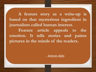 A feature story as a write-up is
based on that mysterious ingredient in
journalism called human interest.
Feature article appeals to the
emotion. It tells stories and paints
pictures in the minds of the readers.
- Antonio Alido
 