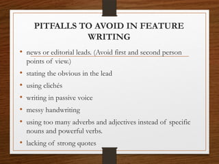 PITFALLS TO AVOID IN FEATURE
WRITING
• news or editorial leads. (Avoid first and second person
points of view.)
• stating the obvious in the lead
• using clichés
• writing in passive voice
• messy handwriting
• using too many adverbs and adjectives instead of specific
nouns and powerful verbs.
• lacking of strong quotes
 