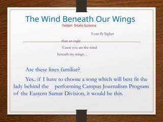 The Wind Beneath Our Wings
Feldah Ditalo Guitoria
I can fly higher
than an eagle
Cause you are the wind
beneath my wings…
Are these lines familiar?
Yes.. if I have to choose a song which will best fit the
lady behind the performing Campus Journalism Program
of the Eastern Samar Division, it would be this.
 