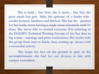 She is kind… but firm; she is stern… but fair; she
gives much but gets little; the epitome of a leader who
exudes honesty, kindness and fairness. She has the passion
for her work, never leaving a single stone unturned, until it’s
done. She never fails to remind everyone (I’m referring to
the DAESPA Technical Working Group) of his/her duty in
big events - trainings and press conferences. She works with
the group from start to finish, thus, coming up always with
a successful activity.
She keeps her feet on the ground in spite of the
accomplishments she had for our division in line with
campus journalism.
 