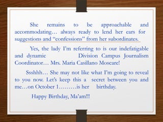 She remains to be approachable and
accommodating… always ready to lend her ears for
suggestions and “confessions” from her subordinates.
Yes, the lady I’m referring to is our indefatigable
and dynamic Division Campus Journalism
Coordinator… Mrs. Maria Casillano Moscare!
Ssshhh… She may not like what I’m going to reveal
to you now. Let’s keep this a secret between you and
me…on October 1………is her birthday.
Happy Birthday, Ma’am!!!
 