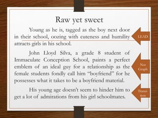 Raw yet sweet
Young as he is, tagged as the boy next door
in their school, oozing with cuteness and humility
attracts girls in his school.
John Lloyd Silva, a grade 8 student of
Immaculate Conception School, paints a perfect
emblem of an ideal guy for a relationship as the
female students fondly call him “boyfriend” for he
possesses what it takes to be a boyfriend material.
His young age doesn’t seem to hinder him to
get a lot of admirations from his girl schoolmates.
LEAD
Transi-
tion
Nut
Graph
 