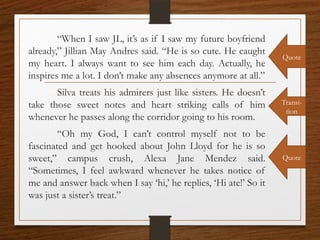 “When I saw JL, it’s as if I saw my future boyfriend
already,” Jillian May Andres said. “He is so cute. He caught
my heart. I always want to see him each day. Actually, he
inspires me a lot. I don’t make any absences anymore at all.”
Silva treats his admirers just like sisters. He doesn’t
take those sweet notes and heart striking calls of him
whenever he passes along the corridor going to his room.
“Oh my God, I can’t control myself not to be
fascinated and get hooked about John Lloyd for he is so
sweet,” campus crush, Alexa Jane Mendez said.
“Sometimes, I feel awkward whenever he takes notice of
me and answer back when I say ‘hi,’ he replies, ‘Hi ate!’ So it
was just a sister’s treat.”
Quote
Quote
Transi-
tion
 
