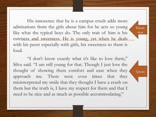 His innocence that he is a campus crush adds more
admirations from the girls about him for he acts so young
like what the typical boys do. The only trait of him is his
cuteness and sweetness. He is young, yet when he deals
with his peers especially with girls, his sweetness to them is
loud.
“I don’t know exactly what it’s like to love them,”
Silva said. “I am still young for that. Though I just love the
thought of showing them comfort and ease when they
approach me. There were even times that they
misinterpreted my smile that they thought I have a crush on
them but the truth is, I have my respect for them and that I
need to be nice and as much as possible accommodating.”
Transi-
tion
Quote
 