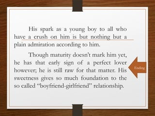 His spark as a young boy to all who
have a crush on him is but nothing but a
plain admiration according to him.
Though maturity doesn’t mark him yet,
he has that early sign of a perfect lover
however; he is still raw for that matter. His
sweetness gives so much foundation to the
so called “boyfriend-girlfriend” relationship.
Ending
 