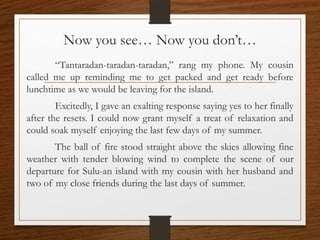 Now you see… Now you don’t…
“Tantaradan-taradan-taradan,” rang my phone. My cousin
called me up reminding me to get packed and get ready before
lunchtime as we would be leaving for the island.
Excitedly, I gave an exalting response saying yes to her finally
after the resets. I could now grant myself a treat of relaxation and
could soak myself enjoying the last few days of my summer.
The ball of fire stood straight above the skies allowing fine
weather with tender blowing wind to complete the scene of our
departure for Sulu-an island with my cousin with her husband and
two of my close friends during the last days of summer.
 