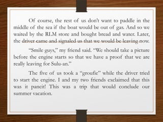 Of course, the rest of us don’t want to paddle in the
middle of the sea if the boat would be out of gas. And so we
waited by the RLM store and bought bread and water. Later,
the driver came and signaled us that we would be leaving now.
“Smile guys,” my friend said. “We should take a picture
before the engine starts so that we have a proof that we are
really leaving for Sulu-an.”
The five of us took a “groufie” while the driver tried
to start the engine. I and my two friends exclaimed that this
was it pancit! This was a trip that would conclude our
summer vacation.
 