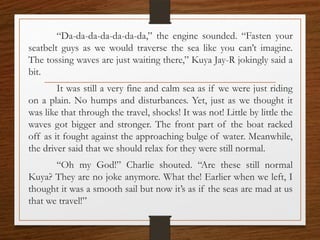 “Da-da-da-da-da-da-da,” the engine sounded. “Fasten your
seatbelt guys as we would traverse the sea like you can’t imagine.
The tossing waves are just waiting there,” Kuya Jay-R jokingly said a
bit.
It was still a very fine and calm sea as if we were just riding
on a plain. No humps and disturbances. Yet, just as we thought it
was like that through the travel, shocks! It was not! Little by little the
waves got bigger and stronger. The front part of the boat racked
off as it fought against the approaching bulge of water. Meanwhile,
the driver said that we should relax for they were still normal.
“Oh my God!” Charlie shouted. “Are these still normal
Kuya? They are no joke anymore. What the! Earlier when we left, I
thought it was a smooth sail but now it’s as if the seas are mad at us
that we travel!”
 