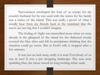Nervousness enveloped the four of us except for my
cousin’s husband for he was used with the waves for his family
was a native of the island. This was really a proof of what I
usually hear from my friends back in the mainland that the
waves are just big that I couldn’t imagine.
The feeling of fright was intensified more when we were
already in the glimpsed of the island for the darkened clouds
covered the blue skies and fell its precipitates thinking that the
situation could go worse. But in God’s will, it stopped after a
few minutes.
It was just an inch away, really it is true! Everybody of us
was in awe! It was a jaw dropping landscape. The seas were
sparkling blue, the shore waved its long inviting white sand,
 